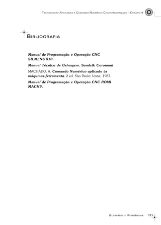 171171171171171
TECNOLOGIAS APLICADAS E COMANDO NUMÉRICO COMPUTADORIZADO – DESAFIO 4
GGGGGLOSSÁRIOLOSSÁRIOLOSSÁRIOLOSSÁRIOLOSSÁRIO EEEEE RRRRREFERÊNCIASEFERÊNCIASEFERÊNCIASEFERÊNCIASEFERÊNCIAS
BBBBBIBLIOGRAFIAIBLIOGRAFIAIBLIOGRAFIAIBLIOGRAFIAIBLIOGRAFIA
Manual de Programação e Operação CNC
SIEMENS 810.
Manual Técnico de Usinagem. Sandvik Coromant
MACHADO, A. Comando Numérico aplicado às
máquinas-ferramenta. 2 ed. São Paulo: Ícone, 1987.
Manual de Programação e Operação CNC ROMI
MACH9.
 