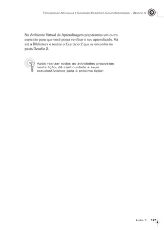127127127127127
TECNOLOGIAS APLICADAS E COMANDO NUMÉRICO COMPUTADORIZADO – DESAFIO 4
LLLLLIÇÃOIÇÃOIÇÃOIÇÃOIÇÃO 11111
No Ambiente Virtual de Aprendizagem preparamos um outro
exercício para que você possa verificar o seu aprendizado. Vá
até a Biblioteca e realize o Exercício 2 que se encontra na
pasta Desafio 2.
Após realizar todas as atividades propostas
nesta lição, dê continuidade a seus
estudos!Avance para a próxima lição!
 