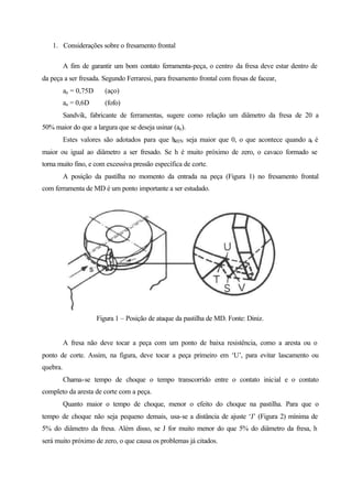 1. Considerações sobre o fresamento frontal
A fim de garantir um bom contato ferramenta-peça, o centro da fresa deve estar dentro de
da peça a ser fresada. Segundo Ferraresi, para fresamento frontal com fresas de facear,
ae = 0,75D (aço)
ae = 0,6D (fofo)
Sandvik, fabricante de ferramentas, sugere como relação um diâmetro da fresa de 20 a
50% maior do que a largura que se deseja usinar (ae).
Estes valores são adotados para que hMIN seja maior que 0, o que acontece quando ae é
maior ou igual ao diâmetro a ser fresado. Se h é muito próximo de zero, o cavaco formado se
torna muito fino, e com excessiva pressão específica de corte.
A posição da pastilha no momento da entrada na peça (Figura 1) no fresamento frontal
com ferramenta de MD é um ponto importante a ser estudado.
Figura 1 – Posição de ataque da pastilha de MD. Fonte: Diniz.
A fresa não deve tocar a peça com um ponto de baixa resistência, como a aresta ou o
ponto de corte. Assim, na figura, deve tocar a peça primeiro em ‘U’, para evitar lascamento ou
quebra.
Chama-se tempo de choque o tempo transcorrido entre o contato inicial e o contato
completo da aresta de corte com a peça.
Quanto maior o tempo de choque, menor o efeito do choque na pastilha. Para que o
tempo de choque não seja pequeno demais, usa-se a distância de ajuste ‘J’ (Figura 2) mínima de
5% do diâmetro da fresa. Além disso, se J for muito menor do que 5% do diâmetro da fresa, h
será muito próximo de zero, o que causa os problemas já citados.
 