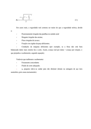 2
2
2
2






−−
=
zf
rr
Ra (3.)
Em casos reais, a rugosidade real costuma ser maior do que a rugosidade teórica, devido
a:
- Posicionamento irregular das pastilhas no sentido axial
- Desgaste irregular das arestas;
- Fluxo irregular de cavaco;
- Fixação e/ou rigidez da peça deficientes;
- Condições da máquina deficientes (por exemplo, se a fresa não está bem
balanceada dente mais externo faz o corte. Assim, avanço real por dente = avanço por rotação, o
que prejudica o acabamento, segundo equação).
Variáveis que melhoram o acabamento:
- Fresamento concordante.
- Fluído de corte adequado.
- ae pequeno (deve-se cuidar para não diminuir demais na usinagem de aço inox
austenítico, pois causa encruamento).
 