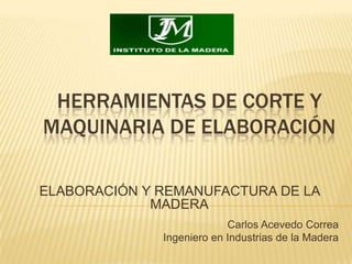 HERRAMIENTAS DE CORTE YMAQUINARIA DE ELABORACIÓN ELABORACIÓN Y REMANUFACTURA DE LA MADERA Carlos Acevedo Correa Ingeniero en Industrias de la Madera 