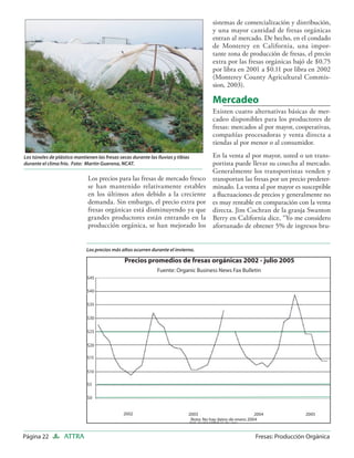 sistemas de comercialización y distribución,
                                                                                         y una mayor cantidad de fresas orgánicas
                                                                                         entran al mercado. De hecho, en el condado
                                                                                         de Monterey en California, una impor-
                                                                                         tante zona de producción de fresas, el precio
                                                                                         extra por las fresas orgánicas bajó de $0.75
                                                                                         por libra en 2001 a $0.11 por libra en 2002
                                                                                         (Monterey County Agricultural Commis-
                                                                                         sion, 2003).

                                                                                         Mercadeo
                                                                                         Existen cuatro alternativas básicas de mer-
                                                                                         cadeo disponibles para los productores de
                                                                                         fresas: mercados al por mayor, cooperativas,
                                                                                         compañías procesadoras y venta directa a
                                                                                         tiendas al por menor o al consumidor.

Los túneles de plástico mantienen las fresas secas durante las lluvias y tibias          En la venta al por mayor, usted o un trans-
durante el clima frío. Foto: Martin Guerena, NCAT.                                       portista puede llevar su cosecha al mercado.
                                                                                         Generalmente los transportistas venden y
                              Los precios para las fresas de mercado fresco              transportan las fresas por un precio predeter-
                              se han mantenido relativamente estables                    minado. La venta al por mayor es susceptible
                              en los últimos años debido a la creciente                  a ﬂuctuaciones de precios y generalmente no
                              demanda. Sin embargo, el precio extra por                  es muy rentable en comparación con la venta
                              fresas orgánicas está disminuyendo ya que                  directa. Jim Cochran de la granja Swanton
                              grandes productores están entrando en la                   Berry en California dice, “Yo me considero
                              producción orgánica, se han mejorado los                   afortunado de obtener 5% de ingresos bru-


                             Los precios más altos ocurren durante el invierno.

                                                Precios promedios de fresas orgánicas 2002 - julio 2005
                                                               Fuente: Organic Business News Fax Bulletin
                              $45

                              $40

                              $35

                              $30

                              $25

                              $20

                              $15


                              $10

                              $5

                              $0


                                               2002                           2003                            2004              2005
                                                                               Nota: No hay datos de enero 2004


Página 22          ATTRA                                                                                      Fresas: Producción Orgánica
 