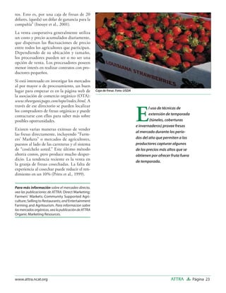 tos. Esto es, por una caja de fresas de 20
dólares, (queda) un dólar de ganancia para la
compañía” (Inouye et al., 2001).
La venta cooperativa generalmente utiliza
un costo y precio acumulados diariamente,
que dispersan las ﬂuctuaciones de precio
entre todos los agricultores que participan.
Dependiendo de su ubicación y tamaño,
los procesadores pueden ser o no ser una
opción de venta. Los procesadores poseen
menor interés en realizar contratos con pro-
ductores pequeños.
Si está interesado en investigar los mercados
al por mayor o de procesamiento, un buen
lugar para empezar es en la página web de             Caja de fresa. Foto: USDA
la asociación de comercio orgánico (OTA):
www.theorganicpages.com/topo/index.html. A



                                                                                  E
través de ese directorio se pueden localizar                                              l uso de técnicas de
los compradores de fresas orgánicas y puede
contactarse con ellos para saber más sobre                                                extensión de temporada
posibles oportunidades.                                                                    (túneles, coberturas
                                                                                  e invernaderos) provee fresas
Existen varias maneras exitosas de vender
                                                                                  al mercado durante los perío-
las fresas directamente, incluyendo “Farm-
ers’ Markets” o mercados de agricultores,                                         dos del año que permiten a los
puestos al lado de las carreteras y el sistema                                    productores capturar algunos
de “coséchelo usted.” Este último método                                          de los precios más altos que se
ahorra costos, pero produce mucho desper-                                         obtienen por ofrecer fruta fuera
dicio. La tendencia reciente es la venta en
                                                                                  de temporada.
la granja de fresas cosechadas. La falta de
experiencia al cosechar puede reducir el ren-
dimiento en un 10% (Pritts et al., 1999).


Para más información sobre el mercadeo directo,
vea las publicaciones de ATTRA: Direct Marketing;
Farmers’ Markets; Community Supported Agri-
culture; Selling to Restaurants; and Entertainment
Farming and Agritourism. Para informacion sobre
los mercados orgánicos, vea la publicación de ATTRA
Organic Marketing Resources.




www.attra.ncat.org                                                                                    ATTRA          Página 23
 