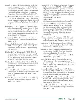Gaskell, M. 2004. Nitrogen availability, supply and         Hunter, C.D. 1997. Suppliers of Beneﬁcial Organisms
   sources in organic row crops. p. 13-20. Califor-            in North America. PM 97-01. California EPA,
   nia Conference on Biological Control CCBC IV.               Department of Pesticide Regulation, Sacramento.
   Proceedings of California Organic Production and            For a free (single) copy of the booklet, contact:Cal-
   Farming in the New Millennium: A Research                   ifornia EPA-Dept. of Pesticide RegulationEnviron-
   Symposium. International House, Berkeley, CA.               mental Monitoring and Pest Management Branch
                                                               1020 N. Street, Room 161
S.R. Gliessman, M.R. Werner, S.L. Swezey, E. Caswell,
                                                               Sacramento, CA 95814-5624
    J. Cochran, F. Rosado-May. 1996. Conversion to
                                                               916-324-4100
    organic strawberry management changes ecological
                                                               http://www.cdpr.ca.gov/docs/ipminov/bensuppl.htm
    processes. California Agriculture. Vol. 50, No. 1.
    p. 24–31.                                               Inouye, Janel and Keith Douglass Warner. 2001.
                                                               Plowing Ahead: Working Social Concerns into
Gliessman, S.R., M.R. Werner, S.L. Swezey, E. Cas-
                                                               the Sustainable Agriculture Movement. Cali-
    well, J. Cochran, and F. Rosado-May. 1994. Con-
                                                               fornia Sustainable Agriculture Working Group
    version to an Organic Strawberry Production Sys-
                                                               White Paper. Santa Cruz, California. http://www.
    tem in Coastal Central California: A Comparative
                                                               calsawg.org/docs/plowing_ahead.pdf. Accessed
    Study. Agroecology Program, University of Cali-
                                                               August 2002.
    fornia. Santa Cruz, California.
                                                            Johnson, M.S. and S.A. Fenimore. 2005. Weed and
Grossman, J. 1990. New crop rotations foil root-
                                                               crop response to colored plastic mulches in straw-
   knot nematodes. Common Sense Pest Control.
                                                               berry production. HortScience 40(5):1371–1375.
   Winter. p. 6.
                                                            Kader, A.A. 1992. Postharvest technology of horti-
Guetsky, R., D. Shtienberg, Y. Elad, and A. Dinoor.
                                                               cultural crops. Second edition. Publication 3311.
   2001. Combining biocontrol agents to reduce the
                                                               University of California. p 227.
   variability of biological control. Phytopathology
   91(7):621-627.                                           Karcher, M. 2002. Strawberry plasticulture oﬀers
                                                               sweet rewards. June 28. Ohio State University
Handley, D.T., A. Wheeler, and J.F. Dill. 2002. A
                                                               Cooperative Extension News Online.
   survey of strawberry inﬂorescence injury caused
                                                               www.ag.ohio-state.edu/~news/story.php?id=2126
   by the strawberry bud weevil. Strawberry research
                                                               Downloaded August, 2006.
   to 2001. Proceedings of the 5th North American
   Strawberry Conference, 2002, pp. 82-84.                  Kovach, J., W. Wilcox, A. Agnello, and M. Pritts.
                                                               1993. Strawberry IPM scouting procedures: A
Handley, D.T., J.F. Dill, and J.E. Pollard. 1991. Field
                                                               guide to sampling for common pests in New York
   susceptibility of twenty strawberry cultivars to tar-
                                                               State. Cornell Coop. Extension, Ithaca, N.Y. IPM
   nished plant bug injury. Fruit Varieties Journal
                                                               Bull. No. 203B. 33 pp.
   45(3):166.
                                                            Kovach, Joe and Greg English-Loeb. 1997. Testing
Hartz, T.K., J.E. DeVay and C.I. Elmore. 1993.
                                                               the eﬃcacy of Mycotrol ES, Beauveria bassiana, on
   Solarization is an eﬀective solar disinfestation tech-
                                                               tarnished plant bugs, Lygus lineolaris, in New York
   nique for strawberry production. HortScience
                                                               strawberries. http://www.nysaes.cornell.edu.
   28:104-106.
                                                            LaMondia, J.A., W.H. Elmer, T.L. Mervosh, and R.S.
Hoitink H.A.J., A.G. Stone and D.Y. Han. 1997. Sup-
                                                               Cowles. 2002. Integrated management of straw-
   pression of plant diseases by composta. Hort-
                                                               berry pests by rotation and intercropping. Crop
   Science 32(2):184-87.
                                                               Protection 21(9):837-846.
                                                            Maas, J. L. (ed.) 1987. Compendium of Strawberry
                                                               Diseases. American Phytopathological Society, St.
                                                               Paul, MN. 138 p.




www.attra.ncat.org                                                                       ATTRA            Página 25
 
