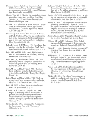 Monterey County Agricultural Commission Staﬀ.             Subbarao K.V., J.C. Hubbard and S.T. Koike. 1999.
  2003. Monterey County Crop Reports 2002.                   Evaluation of broccoli residue incorporation into
  www.co.monterey.ca.us/ag/2002_report/02fruitsnuts.         ﬁeld soil for Verticillium wilt control in cauliﬂower.
  htm. Downloaded August 2006.                               Plant Disease 83:124-129.
Nourse, Tim. 1999. Adapting the plasticulture system      Sutton, J.C., T.D.W. James and A. Dale. 1988. Harvest-
   to northern conditions. Northland Berry News.              ing and bedding practices in relation to grey mould
   Summer. p. 1, 22. http://www.berrynews.com/                of strawberries. Ann. Appl. Biol. 113:167-175.
   Downloaded August 2006.
                                                          Swezey, S. 2004. Trap cropping the western tarnished
Pickel, C, F. G. Zalom, D. B. Walsh, and N. C. Welch.        plant bug, Lygus Hesperus Knight, in Califor-
    1995. Vacuums provide limited Lygus control              nia organic strawberries. Proceedings California
    in strawberries. California Agriculture. March–          Organic Production and Farming in the Millen-
    April. 56 (2) p. 19–22.                                  nium: A Research Symposium. July 15, 2004.
                                                             International House, Berkeley, CA.
Pinkerton, J.N., K.L. Ivors, P.W. Reeser, P.R. Bristow,
    and G.E Windom. 2002. The use of soil solariza-       Swezey, Sean L. 2004. Organic Strawberries Continu-
    tion for the management of soilborne plant patho-        ing to Grow. American Fruit Grower. June.
    gens in strawberry and red raspberry production.
                                                          Tilmon, K.J. and M.P. Hoﬀmann. 2003. Biologi-
    Plant Disease 86(6):645-651.
                                                              cal control of Lygus lineolaris by Peristenus spp. in
Poling E. B, and D. W. Monks. 1994. Strawberry plas-          strawberry. Biological Control 26(3): 287-292.
    ticulture guide for North Carolina. North Caro-
                                                          Turns, E. E. 1990. Strawberry breeding has many ‘ifs’.
    lina Cooperative Extension Bulletin AG-515. 16 p.
                                                             American Fruit Grower. February 1990. p. 48,
Pritts, M.P. and M.J. Kelly. 2004. Weed competi-             50, 52, 54.
    tion in a mature matted row strawberry planting.
                                                          Udayagiri, S., S. C. Welter, and A. P. Norton. 2000.
    HortScience 39(5):1050–1052.
                                                             Biological control of Lygus hesperus with inunda-
Pritts, M.P., M.J. Kelly and G. English-Loeb. 1999.          tive releases of Anaphes iole in a high cash value
    Strawberry cultivars compensate for simulated bud        crop. Southwestern Entomologist Supplement
    weevil damage in matted row plantings. Hort-             23. p. 27.
    Science 34(1):109-111.
                                                          Weber, C.A. 2003. Biodegradable mulch ﬁlms
Pritts, M. and D. Handley (eds.) 1999. The straw-            for weed suppression in the establishment year
    berry production guide for the Northeast, Mid-           of matted-row strawberries. Hortechnology
    west, and Eastern Canada, NRAES-88. NRAES,               13(4):665–668.
    Ithaca, NY.
                                                          Welke, S.E. 2004. The eﬀect of compost extract on
Pritts, Marvin and Mary Jo Kelly. 1999. Trials and           yields of strawberries and the severity of Botrytis
    tribulations of weed management in strawberries.         cenerea. Journal of Sustainable Agriculture
    New York Fruit Quarterly. Vol. 7, No. 3.                 25(1):57-68.
Pritts, M. 2002. A future for the perennial matted
    row? The Berry Basket. 5(1):13.
Rhainds, M., J. Kovach, G. English-Loeb. 2002.
   Impact of strawberry cultivar and incidence of
   pests on yield and proﬁtability of strawberries
   under conventional and organic management
   systems. Biological Agriculture & Horticulture
   19(4):333-353.
Strand, Larry L. 1993. Integrated Pest Management
    for Strawberries. Pub. 3351. University of
    California. p. 15.


Página 26       ATTRA                                                                  Fresas: Producción Orgánica
 