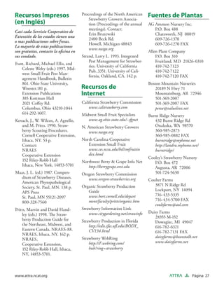 Recursos Impresos                      Proceedings of the North American
                                           Strawberry Growers Associa-
                                                                             Fuentes de Plantas
(en Inglés)                                tion (Proceedings of the annual   AG Ammon Nursery Inc.
                                           meetings). Contact:                  P.O. Box 488
Casi cada Servicio Cooperativo de
                                           Erin Bruzewski                       Chatsworth, NJ 08019
Extensión de los estados tienen una
                                           2400 Beck Rd.                        609-726-1370
o mas publicaciones sobre fresas.
                                           Howell, Michigan 48843               609-726-1270 FAX
La mayoría de estas publicaciones
                                           www.nasga.org
son gratuitas, contacte la oﬁcina en                                         Allen Plant Company
sus condado.                           Strand, Larry L. 1993. Integrated         P.O. Box 310
                                           Pest Management for Strawber-         Fruitland, MD 21826-0310
Funt, Richard, Michael Ellis, and
                                           ries. University of California        410-742-7123
   Celeste Welty (eds.) 1997. Mid-
                                           Pub. 3351. University of Cali-        410-742-7122
   west Small Fruit Pest Man-
                                           fornia, Oakland, CA. 142 p.           410-742-7120 FAX
   agement Handbook, Bulletin
   861. Ohio State University,                                               Boston Mountain Nurseries
   Wooster.181 p.                      Recursos de                               20189 N Hwy 71
   Extension Publications              Internet                                  Mountainburg, AR 72946
   385 Kottman Hall                                                              501-369-2007
   2021 Coﬀey Rd.                      California Strawberry Commission          501-369-2007 FAX
   Columbus, Ohio 43210-1044               www.calstrawberry.com                 pense@valuelinx.net
   614-292-1607.                       Midwest Small Fruit Specialists       Burnt Ridge Nursery
Kovach, J., W. Wilcox, A. Agnello,        www.ag.ohio-state.edu/~sfgnet         432 Burnt Ridge Rd
   and M. Pritts. 1990. Straw-         N. American Strawberry Growers           Onalaska, WA 98570
   berry Scouting Procedures.             www.nasga.org                         360-985-2873
   Cornell Cooperative Extension,                                               360-985-0882 FAX
   Ithaca, NY. 53 p.                   North Carolina Cooperative               burntridge@myhome.net
   Contact:                               Extension Small Fruit                 http://landru.myhome.net/
   NRAES                                  www.ces.ncsu.edu/hil/smfruitin        burntridge/
   Cooperative Extension                  dex.html
                                                                             Cooley’s Strawberry Nursery
   152 Riley-Robb Hall                 Northwest Berry & Grape Info Net         P.O. Box 472
   Ithaca, New York, 14853-5701           http://berrygrape.orst.edu            Augusta, AR 72006
Maas, J. L. (ed.) 1987. Compen-        Oregon Strawberry Commission             501-724-5630
   dium of Strawberry Diseases.           www.oregon-strawberries.org        Coulter Farms
   American Phytopathological
                                       Organic Strawberry Production            3871 N Ridge Rd
   Society, St. Paul, MN. 138 p.
                                          Guide                                 Lockport, NY 14094
   APS Press
                                          www.hort.cornell.edu/depart           716-433-5335
   St. Paul, MN 55121-2097
                                          ment/faculty/pritts/organic.htm       716-434-5700 FAX
   800-328-7560
                                                                                coultfarms@aol.com
Pritts, Marvin and David Hand-         Strawberry Information Link
                                           www.citygardening.net/strawinfo   Daisy Farms
    ley (eds.) 1998. The Straw-
                                                                                28355 M-152
    berry Production Guide for         Strawberry Production in Florida         Dowagiac, MI 49047
    the Northeast, Midwest, and            http://edis.ifas.uﬂ.edu/BODY_        616-782-6321
    Eastern Canada, NRAES-88.              CV134.html                           616-782-7131 FAX
    NRAES, Ithaca, NY. 162 p.
                                       Strawberry WebRing                       daisyfarms@beanstalk.net
    NRAES,
                                           http://F.webring.com/                www.daisyfarms.net
    Cooperative Extension,
    152 Riley-Robb Hall, Ithaca,           hub?ring=strawberry
    NY, 14853-5701.



www.attra.ncat.org                                                                      ATTRA        Página 27
 