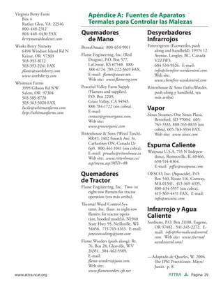 Virginia Berry Farm
    Box 4
                                  Apéndice A: Fuentes de Aparatos
    Ruther Glen, VA 22546         Termales para Controlar las Malezas
    800-448-2312
    804-448-4430 FAX          Quemadores                            Desyerbadores
    berryman@bealenet.com       de Mano                             Infrarrojos
Weeks Berry Nursery           BernzOmatic 800-654-9011              Forevergreen (Ecoweeder, push
   6494 Windsor Island Rd N                                             along and handheld), 19974 12
   Keizer, OR 97303           Flame Engineering, Inc. (Red              Avenue, Langley, BC, Canada
   503-393-8112                  Dragon), P.O. Box 577,                 V2Z1W3.
   503-393-2241 FAX              LaCrosse, KS 67548. 888-               604-534-9326. E-mail:
   plants@weeksberry.com         388-6724. 785-222-3619 FAX.            info@chemfree-weedcontrol.com.
   www.weeksberry.com            E-mail: ﬂame@awav.net.                 Web site:
                                 Web site: www.ﬂameeng.com              www.chemfree-weedcontrol.com
Whitman Farms
  3995 Gibson Rd NW           Peaceful Valley Farm Supply           Rittenhouse & Sons (Infra-Weeder,
  Salem, OR 97304                 (Flamers and supplies),               push-along y handheld, vea
  503-585-8728                    P.O. Box 2209,                        más arriba)
  503-363-5020 FAX                Grass Valley, CA 94945.
                                  888-784-1722 (sin cobra).
  lucile@whitmanfarms.com
                                  E-mail:
                                                                    Vapor
  http://whitmanfarms.com                                           Sioux Steamer, One Sioux Plaza,
                                  contact@groworganic.com.
                                  Web site:                             Beresford, SD 57004. 605-
                                  www.groworganic.com                   763-3333, 888-763-8833 (sin
                                                                        cobra), 605-763-3334 FAX.
                              Rittenhouse & Sons (Weed Torch),          Web site: www.sioux.com
                                  RR#3, 1402 Fourth Ave, St.
                                  Catharines ON, Canada l2r
                                  6p9. 800-461-1041 (sin cobra).
                                                                    Espuma Caliente
                                  E-mail: prosales@rittenhouse.ca   Waipuna U.S.A, 715 N Indepen-
                                  Web site: www.rittenhouse.ca/        dence, Romeoville, IL 60466.
                                  asp/menu.asp?MID=88                  630-514-0364.
                                                                       E-mail: jeﬀw@waipuna.com
                              Quemadores                            OESCO, Inc. (Aquacide), P.O.
                                                                      Box 540, Route 116, Conway,
                              de Tractor                              MA 01341. 413-369-4335,
                              Flame Engineering, Inc. Two- to         800-634-5557 (sin cobra),
                                 eight-row ﬂamers for tractor         413-369-4431 FAX. E-mail:
                                 operation (vea más arriba).          info@oescoinc.com
                              Thermal Weed Control Sys-
                                 tems, Inc. (four- to eight-row     Infrarrojo y Agua
                                 ﬂamers for tractor opera-
                                 tion, hooded models), N1940
                                                                    Caliente
                                 State Hwy 95, Neillsville, WI      Sunburst, P.O. Box 21108, Eugene,
                                 54456. 715-743-4163. E-mail:          OR 97402. 541-345-2272. E-
                                 jonesconsulting@juno.com              mail: info@thermalweedcontrol.
                                                                       com. Web site: www.thermal
                              Flame Weeders (push along), Rt.          weedcontrol.com/
                                 76, Box 28, Glenville, WV
                                 26351. 304-462-5589.
                                 E-mail:                            —Adaptado de Quarles, W. 2004.
                                 ﬂame-weeders@juno.com.               The IPM Practitioner. Mayo/
                                 Web site:                            Junio. p. 8.
                                 www.ﬂameweeders.cjb.net
www.attra.ncat.org                                                             ATTRA        Página 29
 