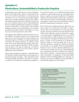 Apéndice C:
Plasticultura, Sustentabilidad y Producción Orgánica
La plasticultura no está libre de serias críticas. El plástico   la invasión de malezas con la pérdida de productividad
debe venir de algún lado y debe ser aliminado al ﬁnal            resultante. La plasticultura provee un control de malezas
de uno a tres años de producción. Las críticas dicen que         bueno a excelente, sin el uso de herbicidas. El Programa
claramente este no es un sistema sustentable desde el            Orgánico Nacional (NOP) establece que el plástico u
punto de vista medio ambiental. Marvin Pritts, PhD e             otros cobertores sintéticos están permitidos en la produc-
investigador frutícola de la Universidad de Cornell, dice        ción orgánica, toda vez que sean removidos del campo al
que si se consideran todos los costos medioambientales           ﬁnal de la temporada de crecimiento o cosecha.
para la sociedad, la plasticultura tampoco es económi-
camente sustentable en el largo plazo. Pritts también            Pritts admite que la implementación de algunas de esas
señala que incluso se necesita más plástico (en términos         ideas requiere un manejo bien informado u compro-
de cobertores de hilera, túneles, invernaderos, etc.) para       metido. Más aún, la producción en cada lugar puede
hacer que el sistema funcione en climas fríos.                   requerir ajustes para obtener la mezcla adecuada entre
                                                                 cobertores de superﬁcie y época de plantación, segado,
Investigadores del USDA han demostrado que los cam-              y otras operaciones. Probablemente esto no es tan fácil
pos cubiertos con plástico provocan una escorrentía de           como desenrollar un rollo de plástico. Sin embargo, el
agua cuatro veces mayor que los campos cubiertos con             uso de pequeñas cantidades de herbicida de post emer-
materiales orgánicos. Debido a esta gran proporción de           gencia, aunque no está permitido en la producción
escorrentía, los campos cubiertos con plástico sufren            orgánica, puede ser más sustentable que el uso con-
hasta 15 veces más erosión del suelo que los campos cubi-        tinuo de toneladas y toneladas de cobertor de plástico
ertos con materia orgánica (Anónimo, 1999c). La plant-
                                                                 no-renovable y no-reciclable. Plásticos biodegradables
ación de pasto u otro tipo de vegetación a lo largo de
                                                                 basados en maíz y soya han sido desarrollados, pero va a
zanjas de drenaje reducen la tasa de erosión y proveen
                                                                 tomar bastante tiempo antes de que se haga disponible
hábitat para insectos benéﬁcos.
                                                                 para la producción de fresas un plástico lo suﬁciente-
Ahora, incluso productores orgánicos – especialmente los         mente fuerte, duradero, y capaz de soportar la radiación
de California, donde la plasticultura ha reinado por el          solar, la humedad, y la maquinaria. Se han desarrollado
período de tiempo más largo – están utilizando el mod-           polímeros sintéticos biodegradables pero, dado que son
elo de producción con plástico. ¿Por qué? La respuesta           sintéticos, parece poco probable que sean permitidos en
es malezas. Las frutillas son notoriamente propensas a           la producción orgánica en el corto plazo.




                                                                   Fresas: Producción Orgánica
                                                                   Por Martin Guerena y Holly Born
                                                                   Especialistas Agrícolas del Centro Nacional de
                                                                     Tecnología Apropiada (NCAT)
                                                                   © NCAT 2007
                                                                   Traducción: Martín Guerena, Isabel Martinez
                                                                   Producción: Karen Van Epen

                                                                   Esta publicación se localiza por el internet a:
                                                                   www.attra.ncat.org/espanol/pdf/fresas.pdf
                                                                   y
                                                                   www.attra.ncat.org/espanol/pubs/fresas.html

                                                                   SP 246
                                                                   Slot 246
                                                                   Version 92409


Página 32       ATTRA
 