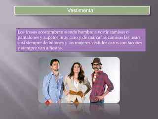 Vestimenta
Los fresas acostumbran siendo hombre a vestir camisas o
pantalones y zapatos muy caro y de marca las camisas las usan
casi siempre de botones y las mujeres vestidos caros con tacones
y siempre van a fiestas.
 