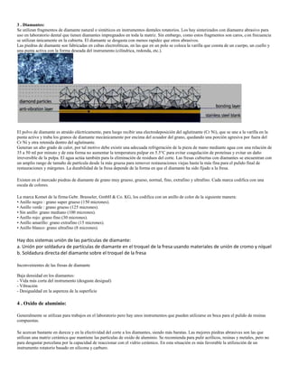 3 . Diamantes:
Se utilizan fragmentos de diamante natural o sintéticos en instrumentos dentales rotatorios. Los hay sinterizados con diamante abrasivo para
uso en laboratorio dental que tienen diamantes impregnados en toda la matriz. Sin embargo, como estos fragmentos son caros, con frecuencia
se utilizan únicamente en la cubierta. El diamante se desgasta con menos rapidez que otros abrasivos.
Las piedras de diamante son fabricadas en cubas electrolíticas, en las que en un polo se coloca la varilla que consta de un cuerpo, un cuello y
una punta activa con la forma deseada del instrumento (cilíndrica, redonda, etc.).
El polvo de diamante es atraído eléctricamente, para luego recibir una electrodeposición del aglutinante (Cr Ni), que se une a la varilla en la
punta activa y traba los granos de diamante mecánicamente por encima del ecuador del grano, quedando una porción agresiva por fuera del
Cr Ni y otra retenida dentro del aglutinante.
Generan un alto grado de calor, por tal motivo debe existir una adecuada refrigeración de la pieza de mano mediante agua con una relación de
35 a 50 ml por minuto y de esta forma no aumentar la temperatura pulpar en 5.5°C para evitar coagulación de proteínas y evitar un daño
irreversible de la pulpa. El agua actúa también para la eliminación de residuos del corte. Las fresas cubiertas con diamantes se encuentran con
un amplio rango de tamaño de partícula desde la más gruesa para remover restauraciones viejas hasta la más fina para el pulido final de
restauraciones y márgenes. La durabilidad de la fresa depende de la forma en que el diamante ha sido fijado a la fresa.
Existen en el mercado piedras de diamante de grano muy grueso, grueso, normal, fino, extrafino y ultrafino. Cada marca codifica con una
escala de colores.
La marca Komet de la firma Gebr. Brasseler, GmbH & Co. KG, los codifica con un anillo de color de la siguiente manera:
• Anillo negro : grano super grueso (150 micrones).
• Anillo verde : grano grueso (125 micrones).
• Sin anillo: grano mediano (100 micrones).
• Anillo rojo: grano fino (30 micrones).
• Anillo amarillo: grano extrafino (15 micrones).
• Anillo blanco: grano ultrafino (8 micrones).
Hay dos sistemas unión de las partículas de diamante:
a. Unión por soldadura de partículas de diamante en el troquel de la fresa usando materiales de unión de cromo y níquel
b. Soldadura directa del diamante sobre el troquel de la fresa
Inconvenientes de las fresas de diamante
Baja densidad en los diamantes:
- Vida más corta del instrumento (desgaste desigual)
- Vibración
- Desigualdad en la aspereza de la superficie
4 . Oxido de aluminio:
Generalmente se utilizan para trabajos en el laboratorio pero hay unos instrumentos que pueden utilizarse en boca para el pulido de resinas
compuestas.
Se acercan bastante en dureza y en la efectividad del corte a los diamantes, siendo más baratas. Las mejores piedras abrasivas son las que
utilizan una matriz cerámica que mantiene las partículas de oxido de aluminio. Se recomienda para pulir acrílicos, resinas y metales, pero no
para desgastar porcelana por la capacidad de reaccionar con el vidrio cerámico. En esta situación es más favorable la utilización de un
instrumento rotatorio basado en silicona y carburo.
 