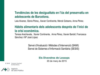 Tendències de les desigualtats en l’ús del preservatiu en
adolescents de Barcelona.
Laia Alvarez, Gloria Pérez, Xavier Continente, Mercè Gotsens, Anna Pérez.
Hàbits alimentaris dels adolescents després de l’inici de
la crisi econòmica.
Teresa Arechavala, Xavier Continente, Anna Pérez, Xavier Bartoll, Francesca
Sànchez i Mª José López
20 de març de 2015
Els Divendres de Lesseps
Servei d’Avaluació i Mètodes d’Intervenció (SAMI)
Servei de Sistemes d’Informació Sanitària (SESIS)
 