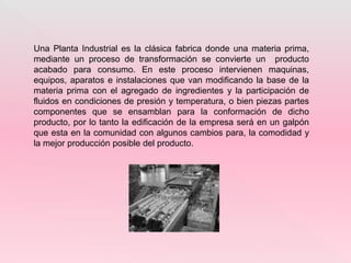 Una Planta Industrial es la clásica fabrica donde una materia prima,
mediante un proceso de transformación se convierte un producto
acabado para consumo. En este proceso intervienen maquinas,
equipos, aparatos e instalaciones que van modificando la base de la
materia prima con el agregado de ingredientes y la participación de
fluidos en condiciones de presión y temperatura, o bien piezas partes
componentes que se ensamblan para la conformación de dicho
producto, por lo tanto la edificación de la empresa será en un galpón
que esta en la comunidad con algunos cambios para, la comodidad y
la mejor producción posible del producto.
 