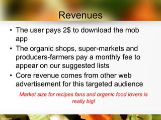 Revenues
• The user pays 2$ to download the mob
  app
• The organic shops, super-markets and
  producers-farmers pay a monthly fee to
  appear on our suggested lists
• Core revenue comes from other web
  advertisement for this targeted audience
   Market size for recipes fans and organic food lovers is
                          really big!
 