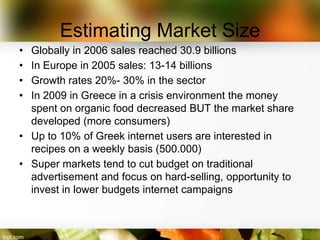 Estimating Market Size
• Globally in 2006 sales reached 30.9 billions
• In Europe in 2005 sales: 13-14 billions
• Growth rates 20%- 30% in the sector
• In 2009 in Greece in a crisis environment the money
  spent on organic food decreased BUT the market share
  developed (more consumers)
• Up to 10% of Greek internet users are interested in
  recipes on a weekly basis (500.000)
• Super markets tend to cut budget on traditional
  advertisement and focus on hard-selling, opportunity to
  invest in lower budgets internet campaigns
 