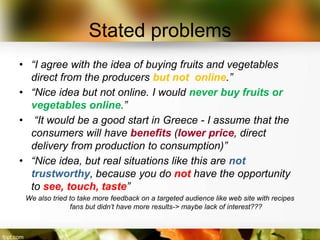 Stated problems
• “I agree with the idea of buying fruits and vegetables
  direct from the producers but not online.”
• “Nice idea but not online. I would never buy fruits or
  vegetables online.”
• “It would be a good start in Greece - I assume that the
  consumers will have benefits (lower price, direct
  delivery from production to consumption)”
• “Nice idea, but real situations like this are not
  trustworthy, because you do not have the opportunity
  to see, touch, taste”
 We also tried to take more feedback on a targeted audience like web site with recipes
               fans but didn’t have more results-> maybe lack of interest???
 