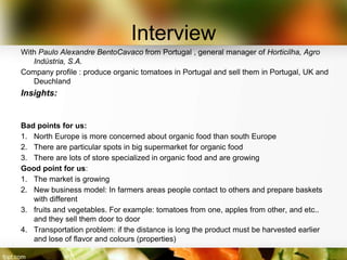 Interview
With Paulo Alexandre BentoCavaco from Portugal , general manager of Horticilha, Agro
   Indústria, S.A.
Company profile : produce organic tomatoes in Portugal and sell them in Portugal, UK and
   Deuchland
Insights:


Bad points for us:
1. North Europe is more concerned about organic food than south Europe
2. There are particular spots in big supermarket for organic food
3. There are lots of store specialized in organic food and are growing
Good point for us:
1. The market is growing
2. New business model: In farmers areas people contact to others and prepare baskets
   with different
3. fruits and vegetables. For example: tomatoes from one, apples from other, and etc..
   and they sell them door to door
4. Transportation problem: if the distance is long the product must be harvested earlier
   and lose of flavor and colours (properties)
 