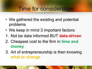 Time for consideration
• We gathered the existing and potential
  problems
• We keep in mind 3 important factors:
1. Not be data informed BUT data-driven
2. Cheapest cost to the firm in time and
   money
3. Art of entrepreneurship is then knowing
   what to change
 