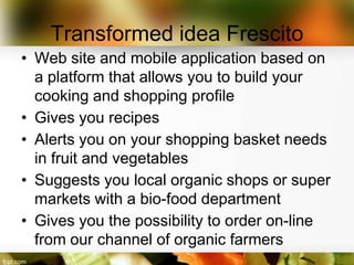 Transformed idea Frescito
• Web site and mobile application based on
  a platform that allows you to build your
  cooking and shopping profile
• Gives you recipes
• Alerts you on your shopping basket needs
  in fruit and vegetables
• Suggests you local organic shops or super
  markets with a bio-food department
• Gives you the possibility to order on-line
  from our channel of organic farmers
 