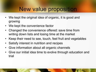 New value proposition
• We kept the original idea of organic, it is good and
  growing
• We kept the convenience factor
• Changed the convenience offered: save time from
  writing down lists and losing time at the market
• Keep their need to see, touch, feel fruit and vegetables
• Satisfy interest in nutrition and recipes
• Give information about all organic channels
• Give our initial idea time to evolve through education and
  trial
 