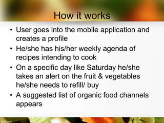How it works
• User goes into the mobile application and
  creates a profile
• He/she has his/her weekly agenda of
  recipes intending to cook
• On a specific day like Saturday he/she
  takes an alert on the fruit & vegetables
  he/she needs to refill/ buy
• A suggested list of organic food channels
  appears
 
