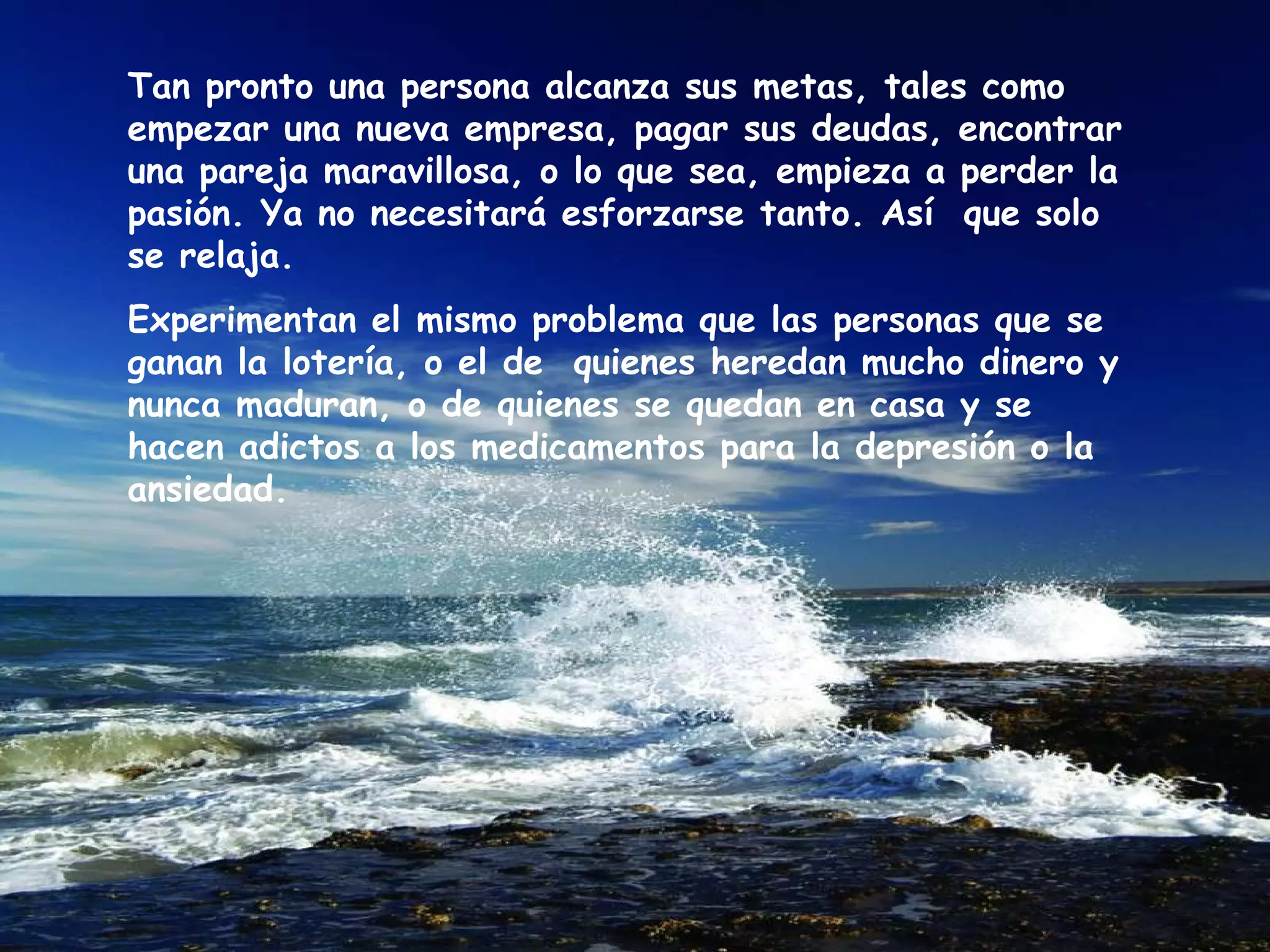 Tan pronto una persona alcanza sus metas, tales como empezar una nueva empresa, pagar sus deudas, encontrar una pareja maravillosa, o lo que sea, empieza a perder la pasión. Ya no necesitará esforzarse tanto. Así  que solo se relaja.  Experimentan el mismo problema que las personas que se ganan la lotería, o el de  quienes heredan mucho dinero y nunca maduran, o de quienes se quedan en casa y se hacen adictos a los medicamentos para la depresión o la ansiedad.  