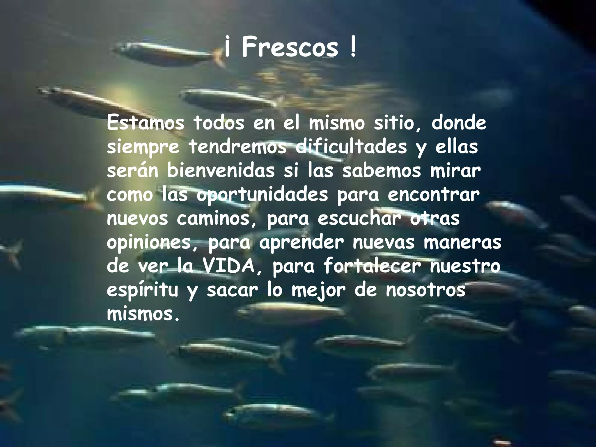 Estamos todos en el mismo sitio, donde siempre tendremos dificultades y ellas serán bienvenidas si las sabemos mirar como las oportunidades para encontrar nuevos caminos, para escuchar otras opiniones, para aprender nuevas maneras de ver la VIDA, para fortalecer nuestro espíritu y sacar lo mejor de nosotros mismos.  ¡ Frescos ! 
