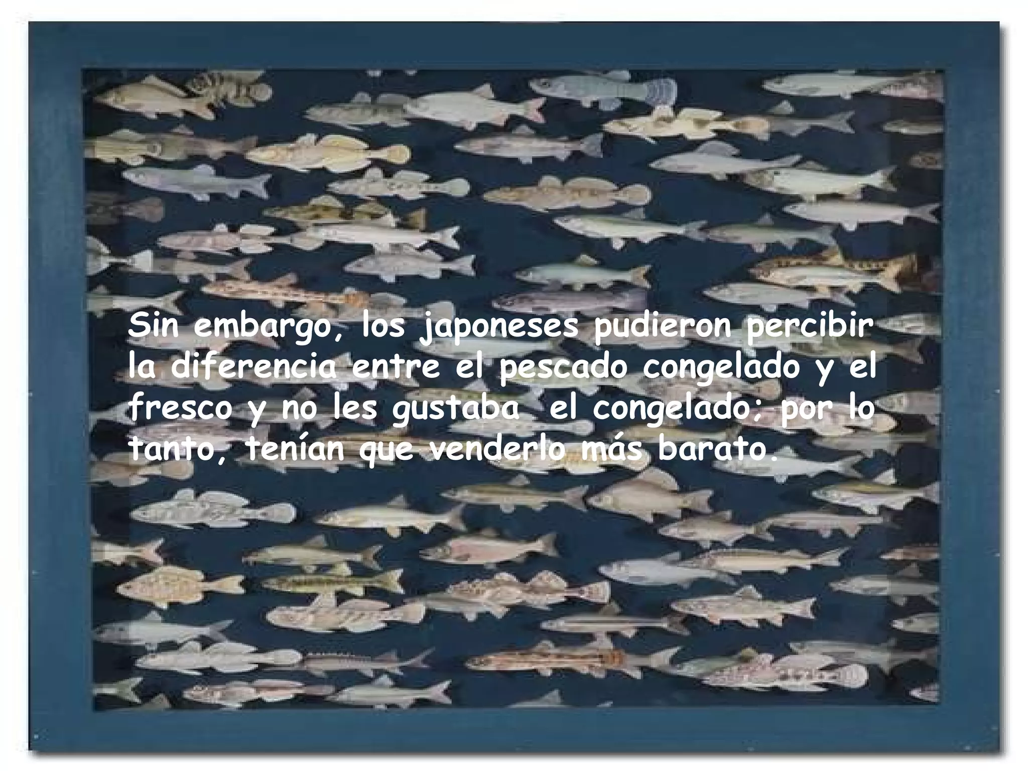 Sin embargo, los japoneses pudieron percibir la diferencia entre el pescado congelado y el fresco y no les gustaba  el congelado; por lo tanto, tenían que venderlo más barato.  