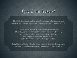 Que é um fresco?
  FRESCO é um nome dado a uma obra pintada sobre uma parede,
com base de gesso ou argamassa, e frequentemente é chamado mural.


      O maior pintor de frescos do mundo talvez tenha sido
    Miguel Ângelo di Ludovico Buonaroti Simoni (1475-1564),
         conhecido simplesmente como Miguel Ângelo,
             que foi pintor, escultor e poeta italiano,
           autor dos famosos frescos da Capela Sistina.

Rafael Sanzio, Giotto e Ucello foram outros artistas do Renascimento
    italiano que também usaram esta importante técnica artística.
 