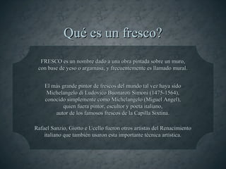 Qué es un fresco?
  FRESCO es un nombre dado a una obra pintada sobre un muro,
 con base de yeso o argamasa, y frecuentemente es llamado mural.


    El más grande pintor de frescos del mundo tal vez haya sido
     Michelangelo di Ludovico Buonaroti Simoni (1475-1564),
    conocido simplemente como Michelangelo (Miguel Angel),
            quien fuera pintor, escultor y poeta italiano,
        autor de los famosos frescos de la Capilla Sixtina.

Rafael Sanzio, Giotto e Ucello fueron otros artistas del Renacimiento
    italiano que también usaron esta importante técnica artística.
 