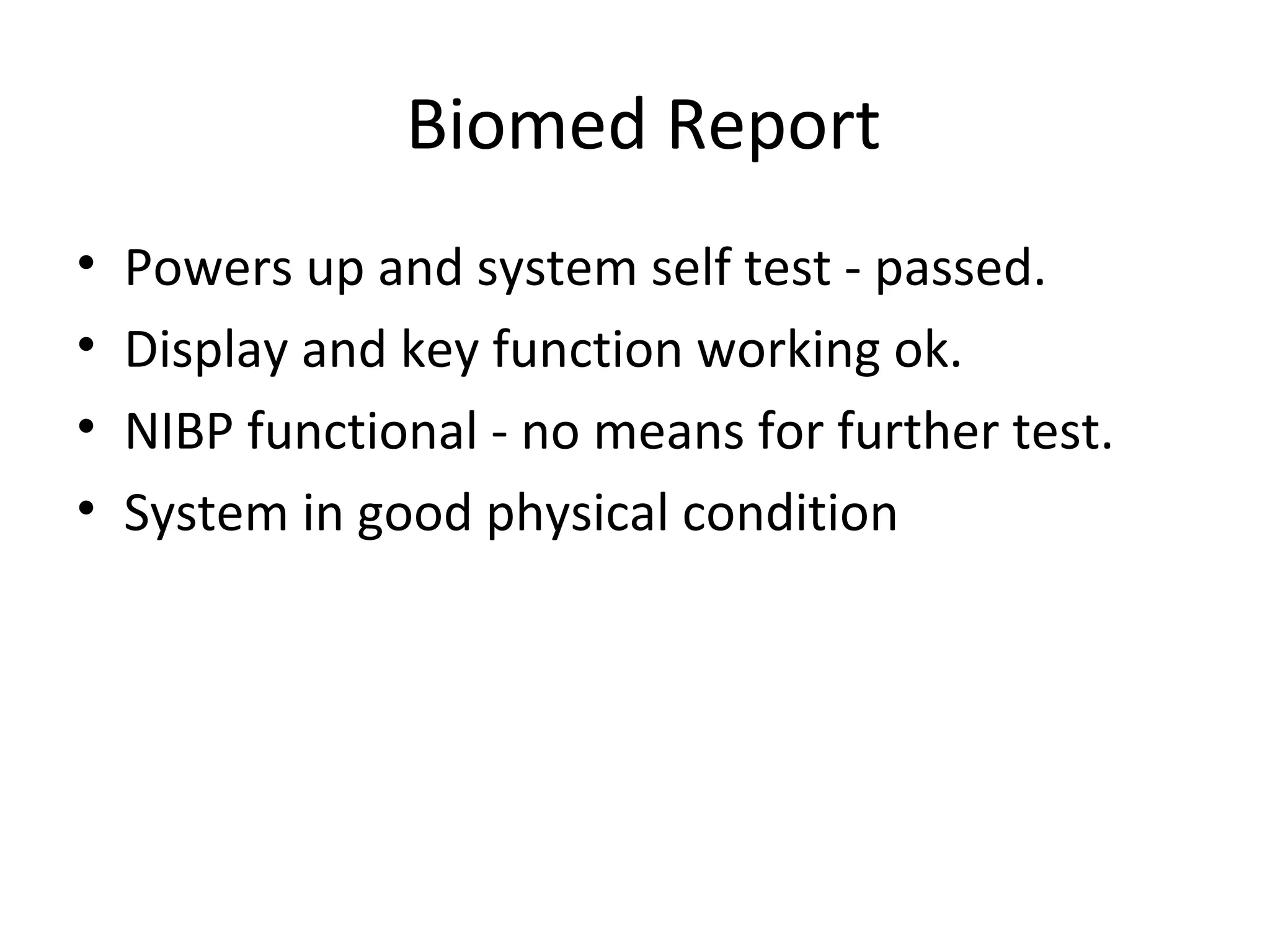 Biomed Report
• Powers up and system self test - passed.
• Display and key function working ok.
• NIBP functional - no means for further test.
• System in good physical condition