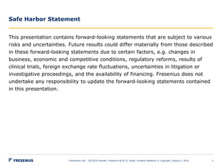 Safe Harbor Statement
This presentation contains forward-looking statements that are subject to various
risks and uncertainties. Future results could differ materially from those described
in these forward-looking statements due to certain factors, e.g. changes in
business, economic and competitive conditions, regulatory reforms, results of
clinical trials, foreign exchange rate fluctuations, uncertainties in litigation or
investigative proceedings, and the availability of financing. Fresenius does not
undertake any responsibility to update the forward-looking statements contained
in this presentation.
Conference Call – Q2/2016 Results, Fresenius SE & Co. KGaA, Investor Relations © Copyright, August 2, 2016 2
 