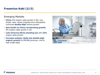 Fresenius Kabi (2/2)
Conference Call – Q2/2016 Results, Fresenius SE & Co. KGaA, Investor Relations © Copyright, August 2, 2016 8
Emerging Markets
• China: 8% organic sales growth in Q2; new
tender rules: slower progress than anticipated;
continued double-digit volume growth
• Asia Pacific ex China: Accelerating growth,
8% organic sales growth in Q2
• Latin America/Africa standing out with 22%
organic sales growth
• Increase outlook: Likely low double-digit
organic growth for FY/16 (previous: mid to
high single-digit)
 