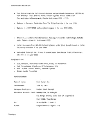 Scholastics & Education:
 Post Graduate Diploma in Industrial relations and personnel management (PGDIRPM)
from Bharatiya Vidya Bhavan, Kolkata under Rajendra Prasad Institute of
Communication & Management, Mumbai in the year 1998 – 1999.
 Diploma in Computer Application from The British Institute in the year 1998.
 Diploma in e-COMMERCE software technologies in the year 2000-2001.
 B.Com in Accountancy from Barrackpore Rastraguru Surendra nath College, Kolkata
under Calcutta University in the year 1995.
 Higher Secondary from N.S.B.H School, Ichapore under West Bengal Council of Higher
Secondary Education in the year 1993
 Madhyamik from N.S.B.H. School, Ichapore under West Bengal Board of Secondary
Education in the year 1991.
Computer Skills:
 DOS, Windows, Proficient with MS Word, Excel, and PowerPoint
 Web Technologies: WordPress, HTML language, XML
 Web : E-Mail, Chrome, Firefox, Internet Explorer
 Design: Adobe Photoshop
Personal Details:
Father's name: Sunil Kumar das
Date of Birth: June 02, 1975
Language Proficiency: English, Hindi, Bengali
Permanent Address: 19 no. railway gate, old ambagan
P.o. Bengal Enamel, palta, Dist- 24 parganas(N)
Pin:743122, West Bengal
Ph: 9836118404,9123800257
E-mail: sanjibkumardas02@gmail.com
Signature
 