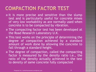 It is more precise and sensitive than the slump
test and is particularly useful for concrete mixes
of very low workability as are normally used when
concrete is to be compacted by vibration.
 The compacting factor test has been developed at
the Road Research Laboratory U.K.
 This test works on the principle of determining the
degree of compaction achieved by a standard
amount of work done by allowing the concrete to
fall through a standard height.
 The degree of compaction, called the compacting
factor is measured by the density ratio i.e., the
ratio of the density actually achieved in the test
to density of same concrete fully compacted
Prepared for, tusharhsonawane.wordpress.com 10
 