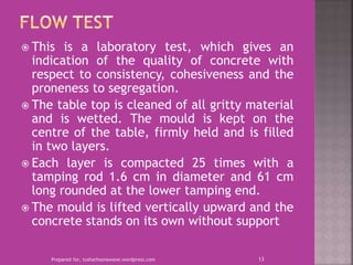  This is a laboratory test, which gives an
indication of the quality of concrete with
respect to consistency, cohesiveness and the
proneness to segregation.
 The table top is cleaned of all gritty material
and is wetted. The mould is kept on the
centre of the table, firmly held and is filled
in two layers.
 Each layer is compacted 25 times with a
tamping rod 1.6 cm in diameter and 61 cm
long rounded at the lower tamping end.
 The mould is lifted vertically upward and the
concrete stands on its own without support
Prepared for, tusharhsonawane.wordpress.com 13
 