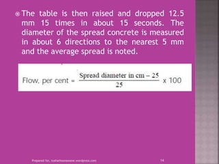  The table is then raised and dropped 12.5
mm 15 times in about 15 seconds. The
diameter of the spread concrete is measured
in about 6 directions to the nearest 5 mm
and the average spread is noted.
Prepared for, tusharhsonawane.wordpress.com 14
 