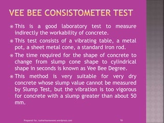  This is a good laboratory test to measure
indirectly the workability of concrete.
 This test consists of a vibrating table, a metal
pot, a sheet metal cone, a standard iron rod.
 The time required for the shape of concrete to
change from slump cone shape to cylindrical
shape in seconds is known as Vee Bee Degree.
 This method is very suitable for very dry
concrete whose slump value cannot be measured
by Slump Test, but the vibration is too vigorous
for concrete with a slump greater than about 50
mm.
Prepared for, tusharhsonawane.wordpress.com 16
 