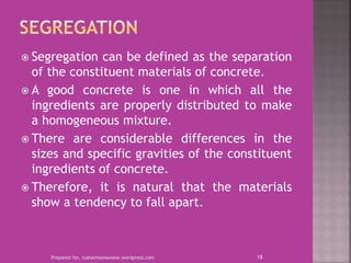  Segregation can be defined as the separation
of the constituent materials of concrete.
 A good concrete is one in which all the
ingredients are properly distributed to make
a homogeneous mixture.
 There are considerable differences in the
sizes and specific gravities of the constituent
ingredients of concrete.
 Therefore, it is natural that the materials
show a tendency to fall apart.
Prepared for, tusharhsonawane.wordpress.com 18
 