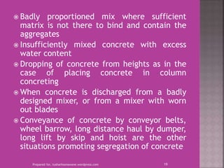  Badly proportioned mix where sufficient
matrix is not there to bind and contain the
aggregates
 Insufficiently mixed concrete with excess
water content
 Dropping of concrete from heights as in the
case of placing concrete in column
concreting
 When concrete is discharged from a badly
designed mixer, or from a mixer with worn
out blades
 Conveyance of concrete by conveyor belts,
wheel barrow, long distance haul by dumper,
long lift by skip and hoist are the other
situations promoting segregation of concrete
Prepared for, tusharhsonawane.wordpress.com 19
 