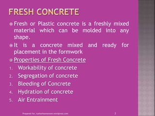  Fresh or Plastic concrete is a freshly mixed
material which can be molded into any
shape.
 It is a concrete mixed and ready for
placement in the formwork
 Properties of Fresh Concrete
1. Workability of concrete
2. Segregation of concrete
3. Bleeding of Concrete
4. Hydration of concrete
5. Air Entrainment
Prepared for, tusharhsonawane.wordpress.com 2
 