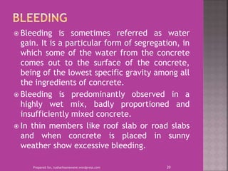  Bleeding is sometimes referred as water
gain. It is a particular form of segregation, in
which some of the water from the concrete
comes out to the surface of the concrete,
being of the lowest specific gravity among all
the ingredients of concrete.
 Bleeding is predominantly observed in a
highly wet mix, badly proportioned and
insufficiently mixed concrete.
 In thin members like roof slab or road slabs
and when concrete is placed in sunny
weather show excessive bleeding.
Prepared for, tusharhsonawane.wordpress.com 20
 