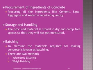  Procurement of Ingredients of Concrete
 Procuring all the ingredients like Cement, Sand,
Aggregate and Water in required quantity.
 Storage and Handling
 The procured material is stored in dry and damp free
spaces so that they will not get moistured.
 Batching
 To measure the materials required for making
concrete is known as batching.
 There are two methods
A. Volumetric Batching
B. Weigh Batching
Prepared for, tusharhsonawane.wordpress.com 23
 