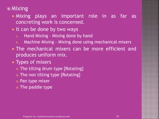  Mixing
 Mixing plays an important role in as far as
concreting work is concerned.
 It can be done by two ways
A. Hand Mixing – Mixing done by hand
B. Machine Mixing – Mixing done using mechanical mixers
 The mechanical mixers can be more efficient and
produces uniform mix.
 Types of mixers
 The tilting drum type [Rotating]
 The non tilting type [Rotating]
 Pan type mixer
 The paddle type
Prepared for, tusharhsonawane.wordpress.com 25
 
