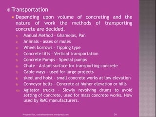  Transportation
 Depending upon volume of concreting and the
nature of work the methods of transporting
concrete are decided.
1) Manual Method – Ghamelas, Pan
2) Animals – asses or mules
3) Wheel borrows – Tipping type
4) Concrete lifts – Vertical transportation
5) Concrete Pumps – Special pumps
6) Chute – A slant surface for transporting concrete
7) Cable ways – used for large projects
8) skeel and hoist – small concrete works at low elevation
9) Conveyor belts – Concrete at higher elevation or hills
10) Agitator trucks – Slowly revolving drums to avoid
setting of concrete, used for mass concrete works. Now
used by RMC manufacturers.
Prepared for, tusharhsonawane.wordpress.com 26
 