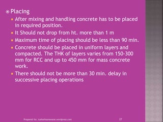  Placing
 After mixing and handling concrete has to be placed
in required position.
 It Should not drop from ht. more than 1 m
 Maximum time of placing should be less than 90 min.
 Concrete should be placed in uniform layers and
compacted. The THK of layers varies from 150-300
mm for RCC and up to 450 mm for mass concrete
work.
 There should not be more than 30 min. delay in
successive placing operations
Prepared for, tusharhsonawane.wordpress.com 27
 