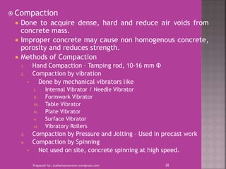  Compaction
 Done to acquire dense, hard and reduce air voids from
concrete mass.
 Improper concrete may cause non homogenous concrete,
porosity and reduces strength.
 Methods of Compaction
1. Hand Compaction – Tamping rod, 10-16 mm Φ
2. Compaction by vibration
• Done by mechanical vibrators like
i. Internal Vibrator / Needle Vibrator
ii. Formwork Vibrator
iii. Table Vibrator
iv. Plate Vibrator
v. Surface Vibrator
vi. Vibratory Rollers
3. Compaction by Pressure and Jolting – Used in precast work
4. Compaction by Spinning
• Not used on site, concrete spinning at high speed.
Prepared for, tusharhsonawane.wordpress.com 28
 