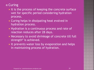  Curing
 It is the process of keeping the concrete surface
wet for specific period considering hydration
process.
 Curing helps in dissipating heat evolved in
hydration process.
 Hydration is a continuous process and rate of
reaction reduces after 28 days.
 Necessary to avoid shrinkage of concrete till full
strength* is achieved.
 It prevents water loss by evaporation and helps
in maintaining process of hydration.
Prepared for, tusharhsonawane.wordpress.com 29
 