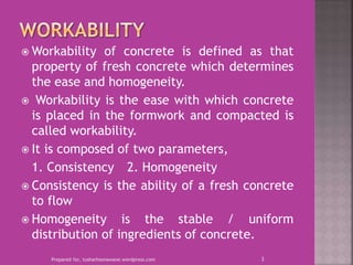  Workability of concrete is defined as that
property of fresh concrete which determines
the ease and homogeneity.
 Workability is the ease with which concrete
is placed in the formwork and compacted is
called workability.
 It is composed of two parameters,
1. Consistency 2. Homogeneity
 Consistency is the ability of a fresh concrete
to flow
 Homogeneity is the stable / uniform
distribution of ingredients of concrete.
Prepared for, tusharhsonawane.wordpress.com 3
 