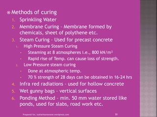  Methods of curing
1. Sprinkling Water
2. Membrane Curing – Membrane formed by
chemicals, sheet of polythene etc.
3. Steam Curing – Used for precast concrete
1. High Pressure Steam Curing
• Steaming at 8 atmospheres i.e., 800 kN/m²
• Rapid rise of Temp. can cause loss of strength.
2. Low Pressure steam curing
• Done at atmospheric temp.
• 70 % strength of 28 days can be obtained in 16-24 hrs
4. Infra red radiations – used for hollow concrete
5. Wet gunny bags – vertical surfaces
6. Ponding Method – min. 50 mm water stored like
ponds, used for slabs, road work etc.
Prepared for, tusharhsonawane.wordpress.com 30
 