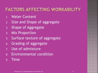 1. Water Content
2. Size and Shape of aggregate
3. Shape of Aggregate
4. Mix Proportion
5. Surface texture of aggregate
6. Grading of aggregate
7. Use of admixture
8. Environmental condition
9. Time
Prepared for, tusharhsonawane.wordpress.com 4
 